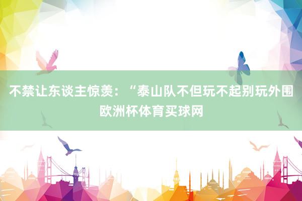 不禁让东谈主惊羡：“泰山队不但玩不起别玩外围欧洲杯体育买球网
