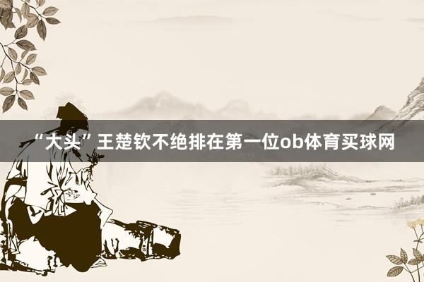 “大头”王楚钦不绝排在第一位ob体育买球网