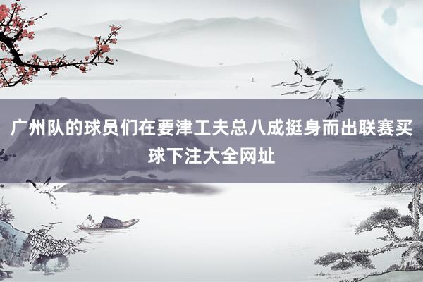 广州队的球员们在要津工夫总八成挺身而出联赛买球下注大全网址