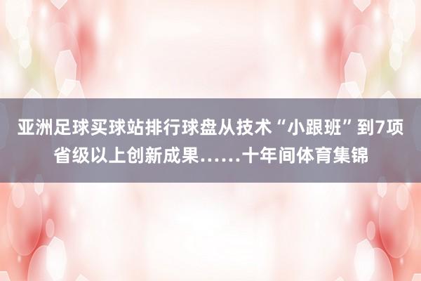 亚洲足球买球站排行球盘从技术“小跟班”到7项省级以上创新成果……十年间体育集锦