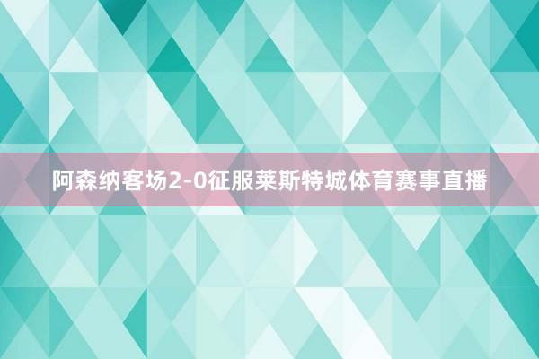 阿森纳客场2-0征服莱斯特城体育赛事直播